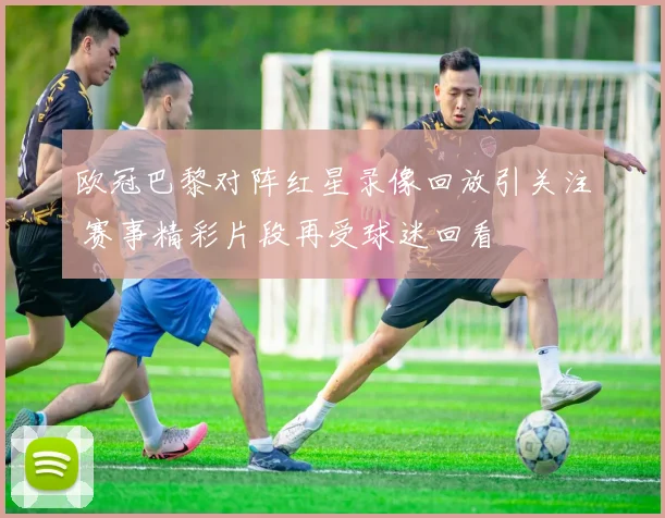 欧冠巴黎对阵红星录像回放引关注 赛事精彩片段再受球迷回看