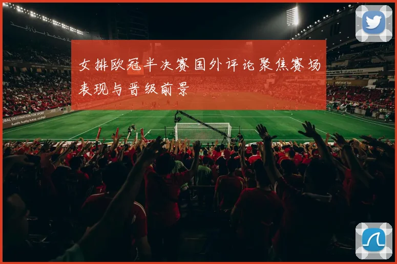女排欧冠半决赛国外评论聚焦赛场表现与晋级前景