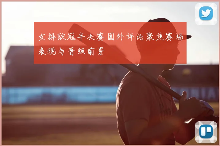 女排欧冠半决赛国外评论聚焦赛场表现与晋级前景