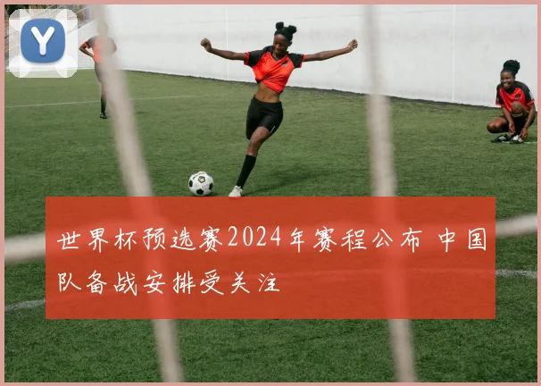 世界杯预选赛2024年赛程公布 中国队备战安排受关注