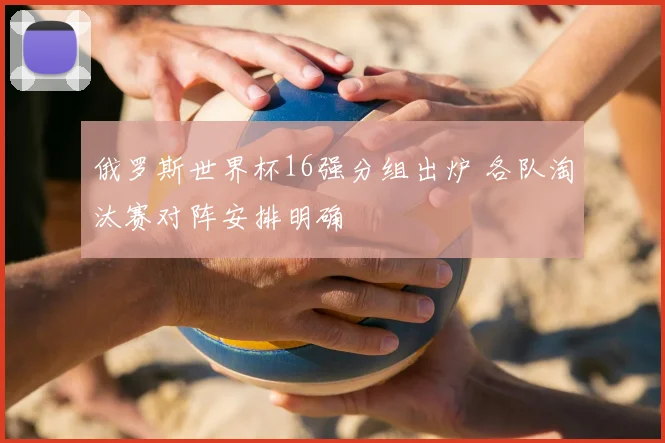 俄罗斯世界杯16强分组出炉 各队淘汰赛对阵安排明确