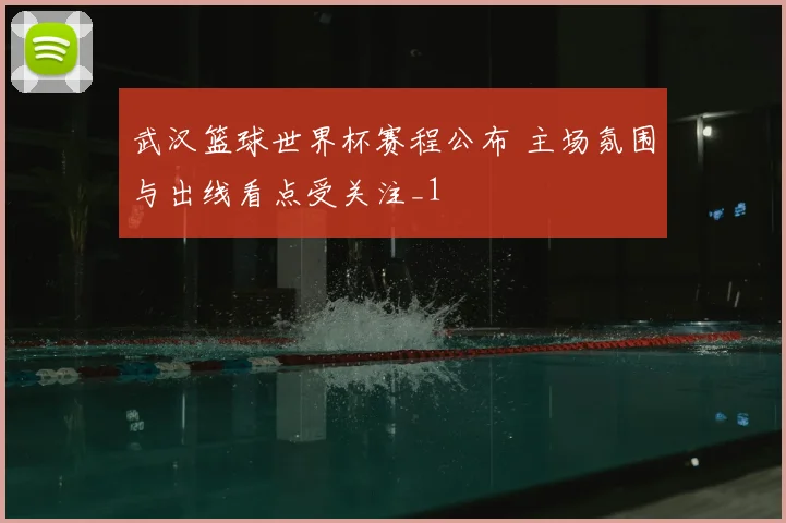 武汉篮球世界杯赛程公布 主场氛围与出线看点受关注_1