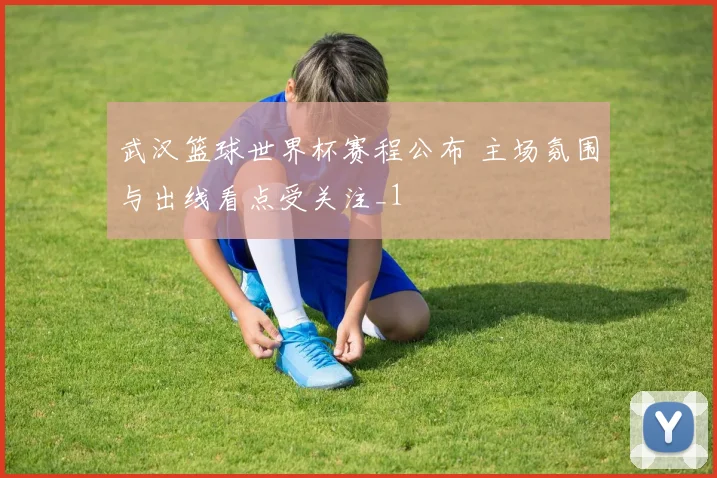 武汉篮球世界杯赛程公布 主场氛围与出线看点受关注_1