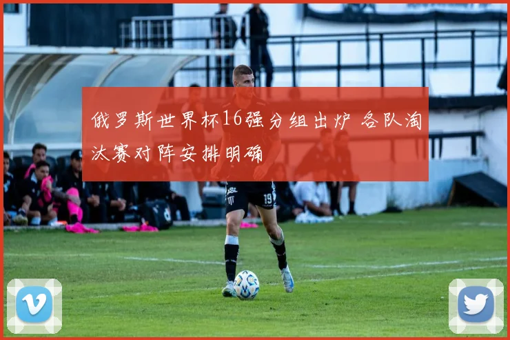 俄罗斯世界杯16强分组出炉 各队淘汰赛对阵安排明确