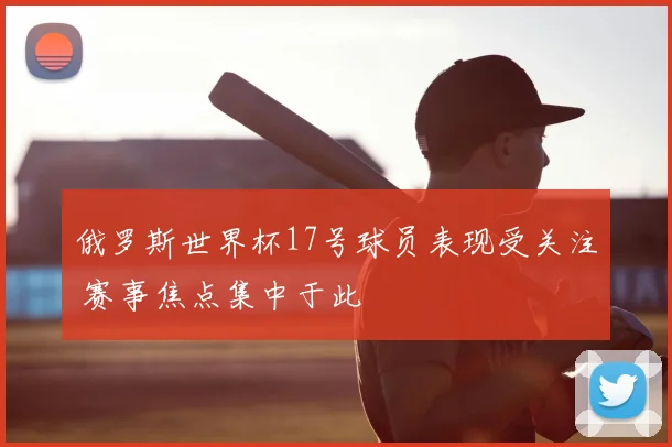 俄罗斯世界杯17号球员表现受关注 赛事焦点集中于此