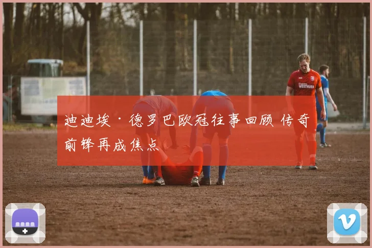迪迪埃·德罗巴欧冠往事回顾 传奇前锋再成焦点