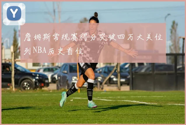 詹姆斯常规赛得分突破四万大关位列NBA历史首位