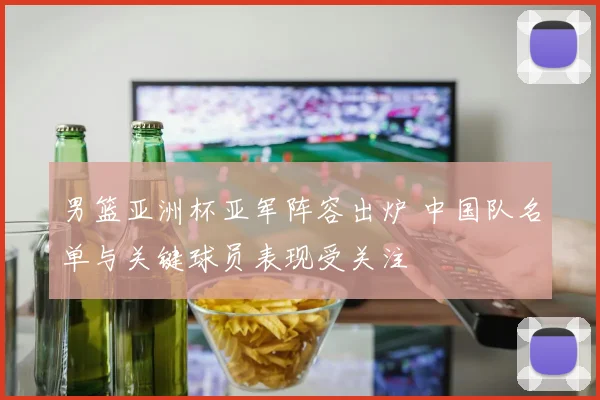 男篮亚洲杯亚军阵容出炉 中国队名单与关键球员表现受关注
