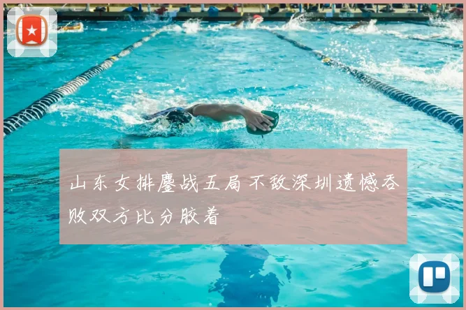 山东女排鏖战五局不敌深圳遗憾吞败双方比分胶着