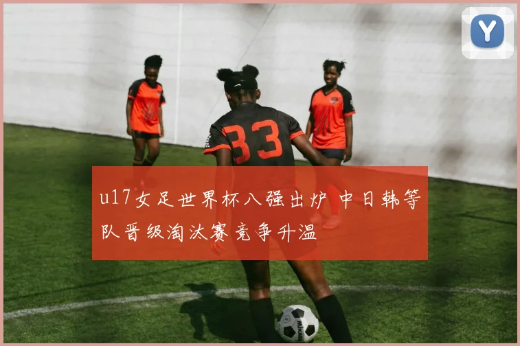 u17女足世界杯八强出炉 中日韩等队晋级淘汰赛竞争升温