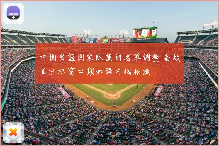 中国男篮国家队集训名单调整 备战亚洲杯窗口期加强内线轮换