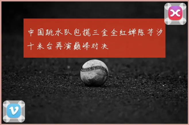 中国跳水队包揽三金全红婵陈芋汐十米台再演巅峰对决