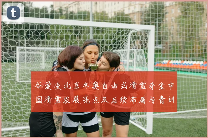 谷爱凌北京冬奥自由式滑雪夺金中国滑雪发展亮点及后续布局与青训培育