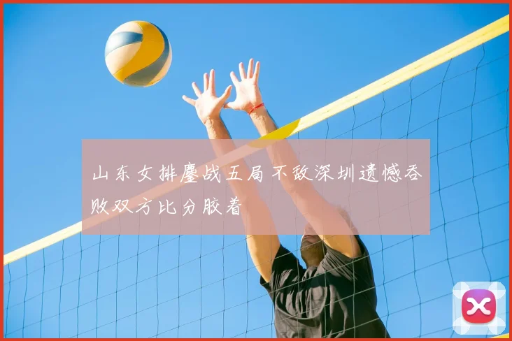 山东女排鏖战五局不敌深圳遗憾吞败双方比分胶着