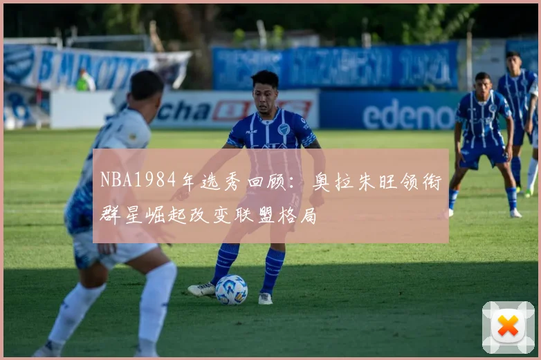 NBA1984年选秀回顾:奥拉朱旺领衔群星崛起改变联盟格局