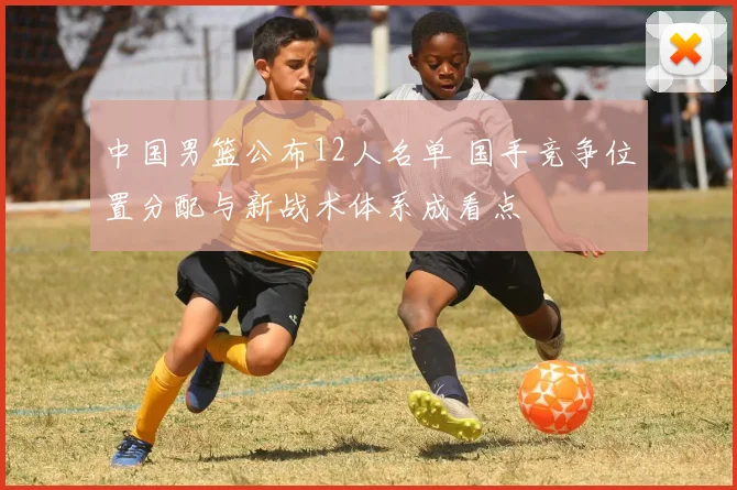中国男篮公布12人名单 国手竞争位置分配与新战术体系成看点