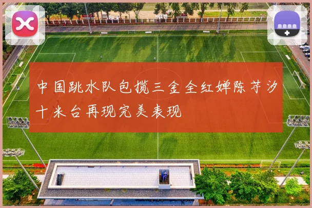 中国跳水队包揽三金全红婵陈芋汐十米台再现完美表现