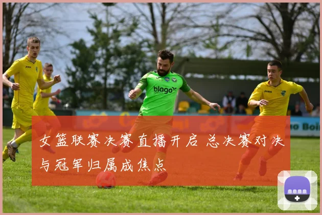 女篮联赛决赛直播开启 总决赛对决与冠军归属成焦点