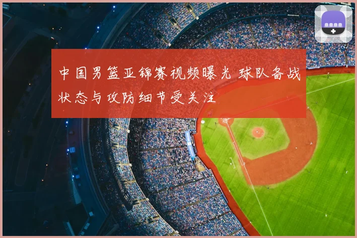 中国男篮亚锦赛视频曝光 球队备战状态与攻防细节受关注