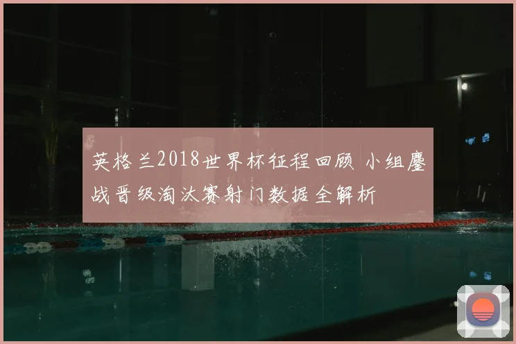 英格兰2018世界杯征程回顾 小组鏖战晋级淘汰赛射门数据全解析