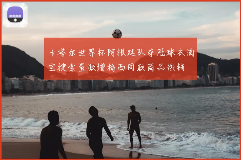 卡塔尔世界杯阿根廷队夺冠球衣淘宝搜索量激增梅西同款商品热销