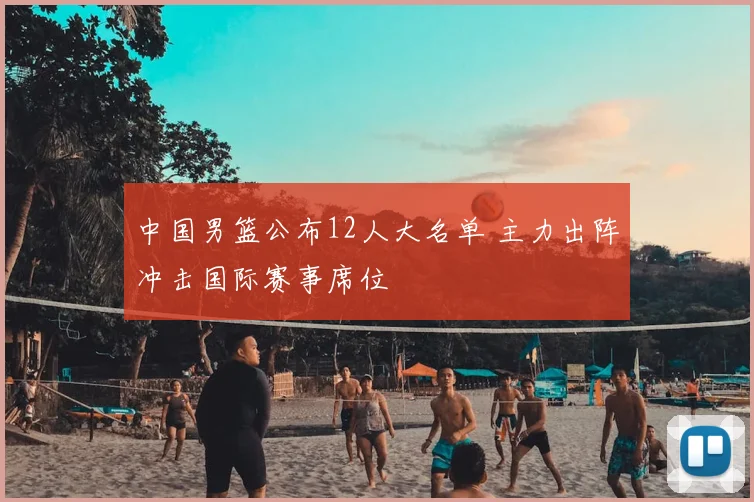 中国男篮公布12人大名单 主力出阵冲击国际赛事席位