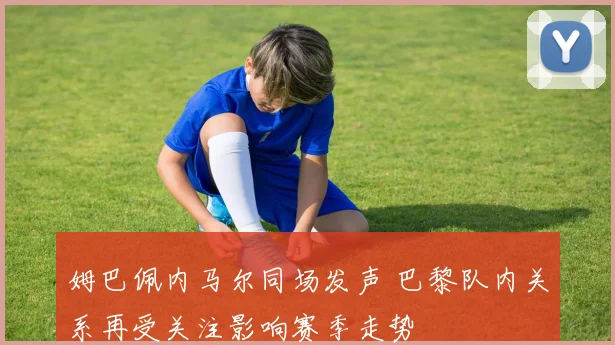 姆巴佩内马尔同场发声 巴黎队内关系再受关注影响赛季走势