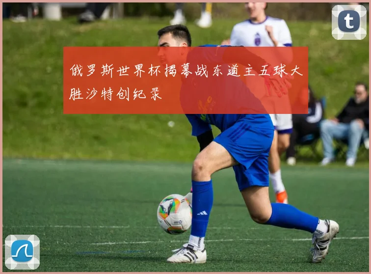 俄罗斯世界杯揭幕战东道主五球大胜沙特创纪录