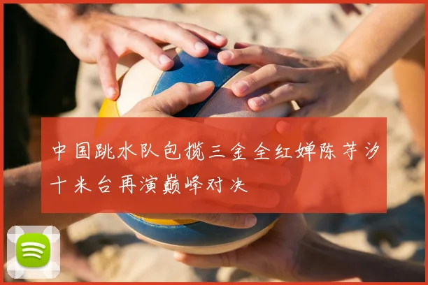 中国跳水队包揽三金全红婵陈芋汐十米台再演巅峰对决