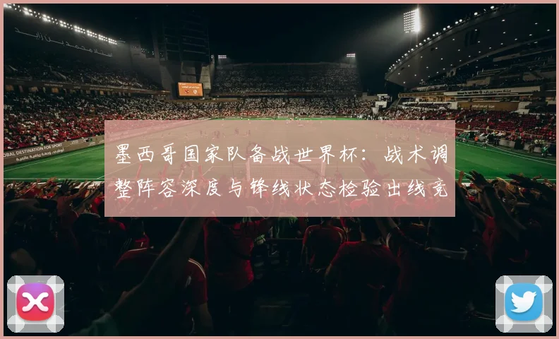 墨西哥国家队备战世界杯：战术调整阵容深度与锋线状态检验出线竞争力