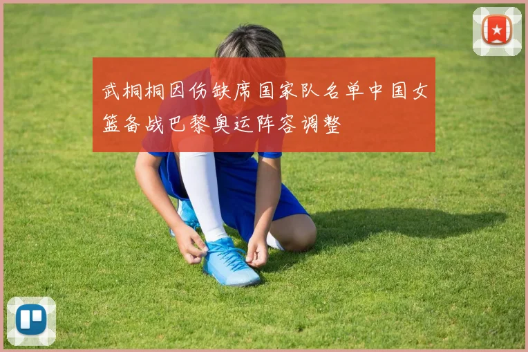 武桐桐因伤缺席国家队名单中国女篮备战巴黎奥运阵容调整