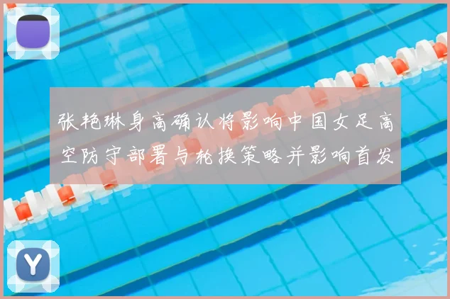 张艳琳身高确认将影响中国女足高空防守部署与轮换策略并影响首发定位