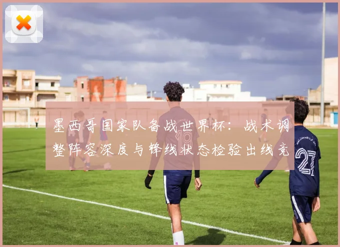 墨西哥国家队备战世界杯：战术调整阵容深度与锋线状态检验出线竞争力