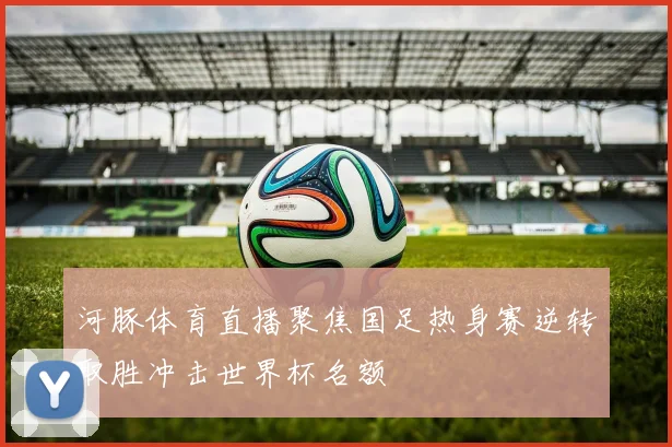 河豚体育直播聚焦国足热身赛逆转取胜冲击世界杯名额