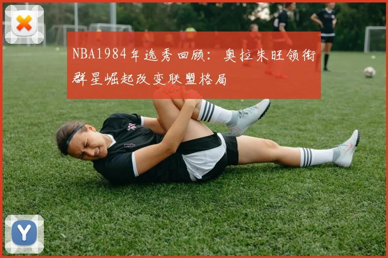 NBA1984年选秀回顾:奥拉朱旺领衔群星崛起改变联盟格局