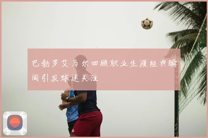 巴勃罗艾马尔回顾职业生涯经典瞬间引发球迷关注