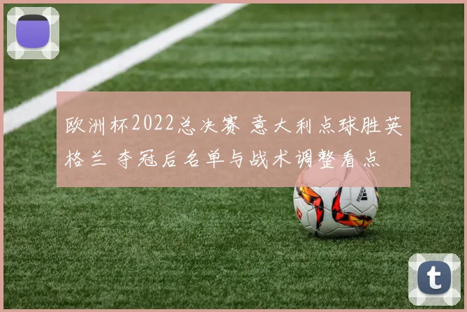 欧洲杯2022总决赛 意大利点球胜英格兰 夺冠后名单与战术调整看点