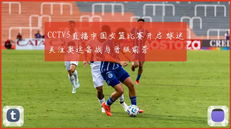 CCTV5直播中国女篮比赛开启 球迷关注奥运备战与晋级前景