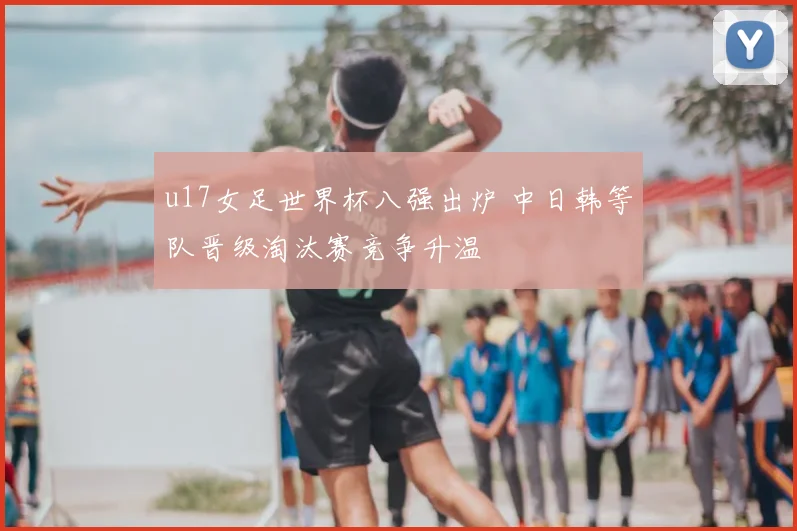 u17女足世界杯八强出炉 中日韩等队晋级淘汰赛竞争升温
