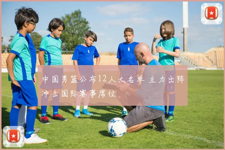 中国男篮公布12人大名单 主力出阵冲击国际赛事席位