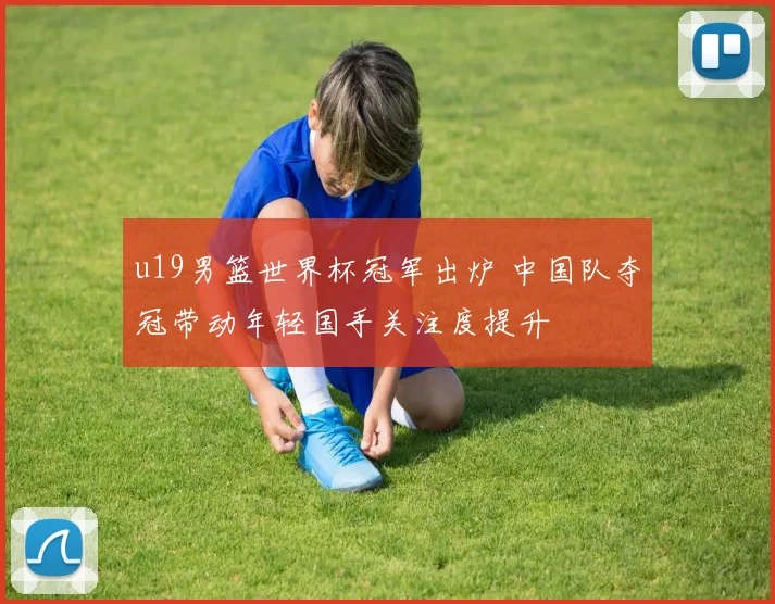 u19男篮世界杯冠军出炉 中国队夺冠带动年轻国手关注度提升