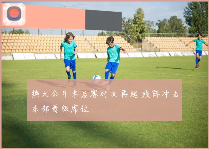 热火公牛季后赛对决再起 残阵冲击东部晋级席位
