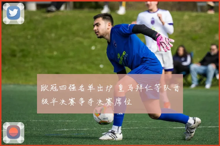 欧冠四强名单出炉 皇马拜仁等队晋级半决赛争夺决赛席位