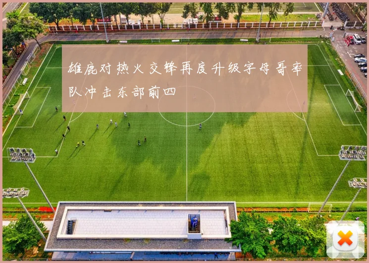 雄鹿对热火交锋再度升级字母哥率队冲击东部前四