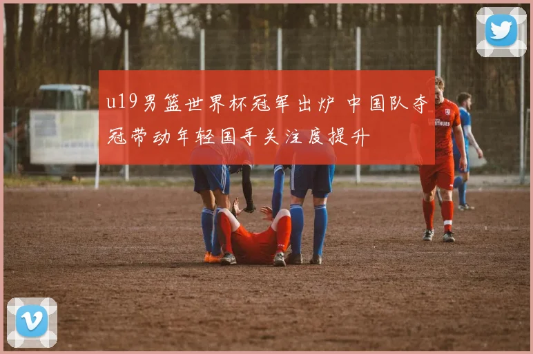 u19男篮世界杯冠军出炉 中国队夺冠带动年轻国手关注度提升