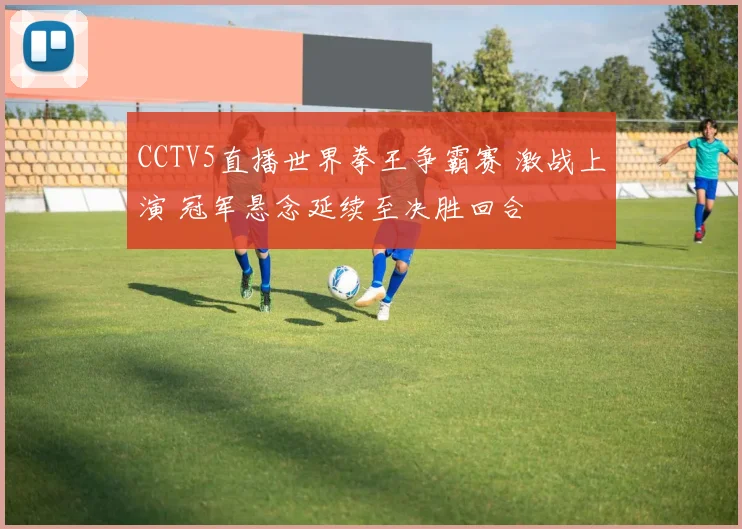 CCTV5直播世界拳王争霸赛 激战上演 冠军悬念延续至决胜回合