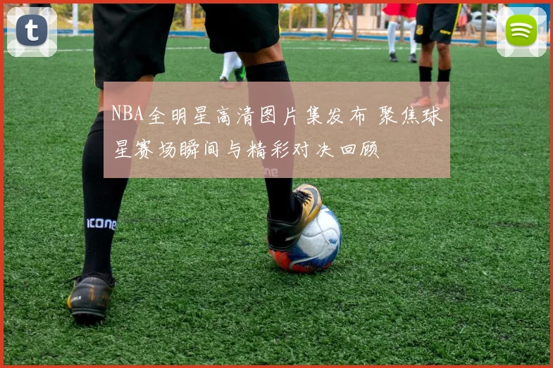 NBA全明星高清图片集发布 聚焦球星赛场瞬间与精彩对决回顾