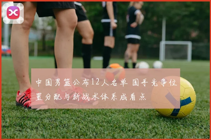 中国男篮公布12人名单 国手竞争位置分配与新战术体系成看点
