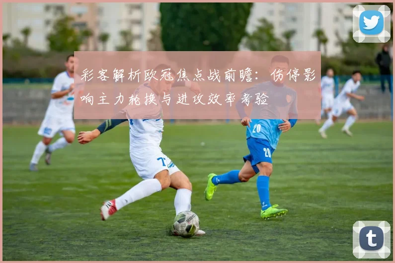 彩客解析欧冠焦点战前瞻：伤停影响主力轮换与进攻效率考验