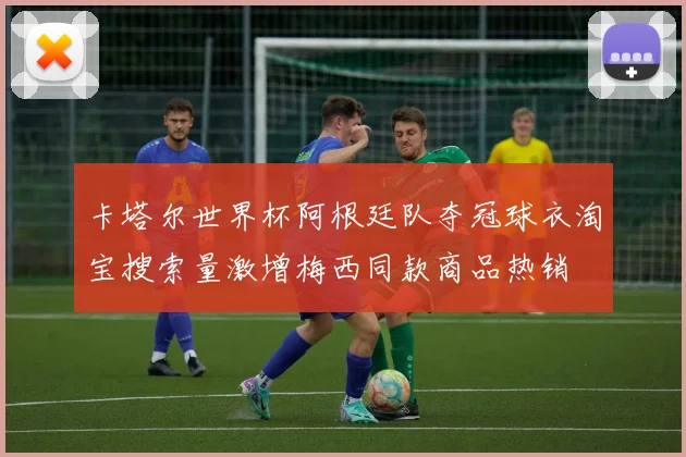 卡塔尔世界杯阿根廷队夺冠球衣淘宝搜索量激增梅西同款商品热销